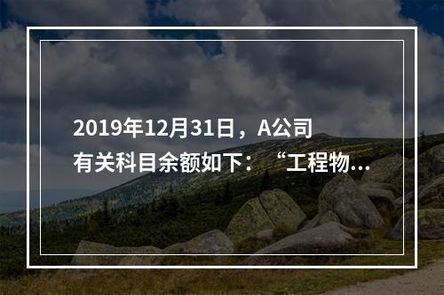 2019年12月31日，A公司有关科目余额如下：“工程物资”