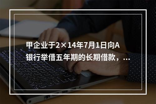 甲企业于2×14年7月1日向A银行举借五年期的长期借款，在2