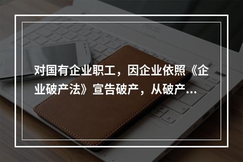 对国有企业职工，因企业依照《企业破产法》宣告破产，从破产企业