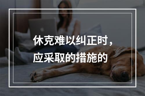 休克难以纠正时，应采取的措施的