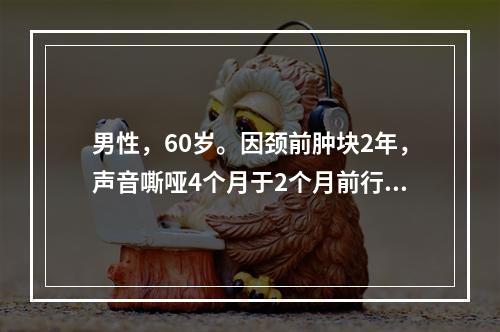 男性，60岁。因颈前肿块2年，声音嘶哑4个月于2个月前行甲状