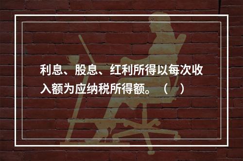 利息、股息、红利所得以每次收入额为应纳税所得额。（　）