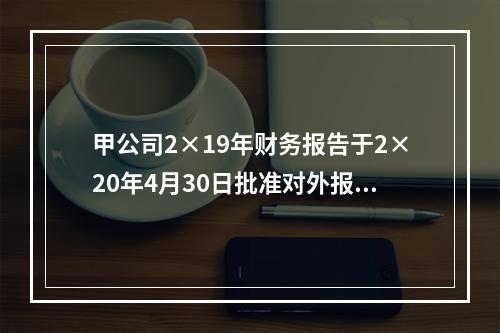 甲公司2×19年财务报告于2×20年4月30日批准对外报出，