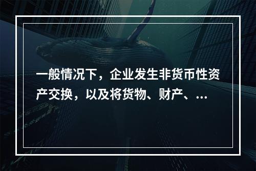 一般情况下，企业发生非货币性资产交换，以及将货物、财产、劳务