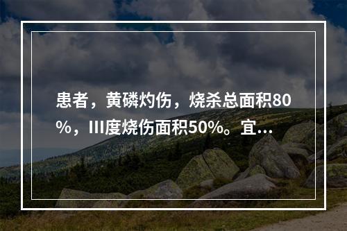 患者，黄磷灼伤，烧杀总面积80%，Ⅲ度烧伤面积50%。宜采取