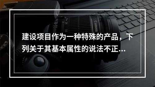 建设项目作为一种特殊的产品，下列关于其基本属性的说法不正确