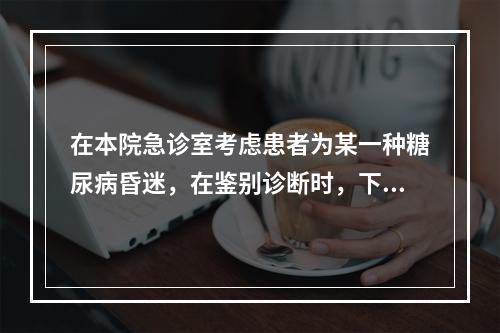 在本院急诊室考虑患者为某一种糖尿病昏迷，在鉴别诊断时，下列应