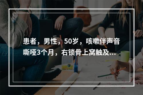 患者，男性，50岁，咳嗽伴声音嘶哑3个月，右锁骨上窝触及一个