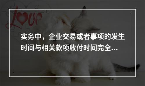 实务中，企业交易或者事项的发生时间与相关款项收付时间完全一致