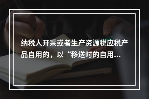 纳税人开采或者生产资源税应税产品自用的，以“移送时的自用数量