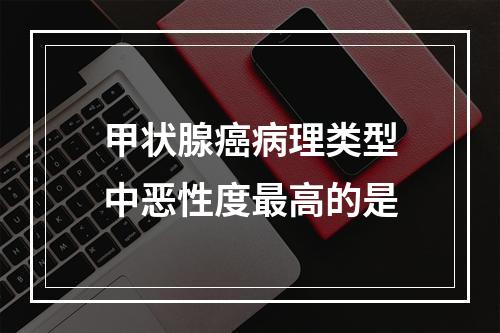 甲状腺癌病理类型中恶性度最高的是