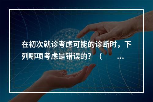 在初次就诊考虑可能的诊断时，下列哪项考虑是错误的？（　　）