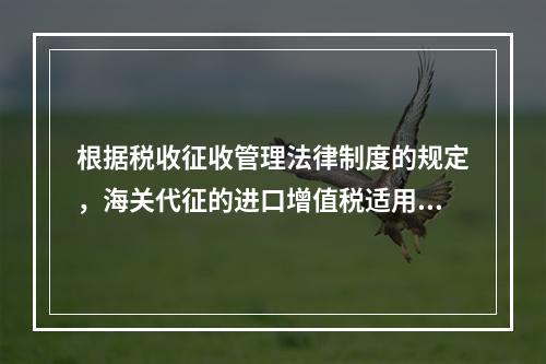 根据税收征收管理法律制度的规定，海关代征的进口增值税适用《征