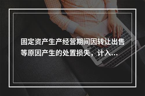 固定资产生产经营期间因转让出售等原因产生的处置损失，计入营业