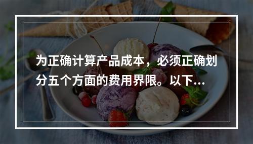 为正确计算产品成本，必须正确划分五个方面的费用界限。以下各项