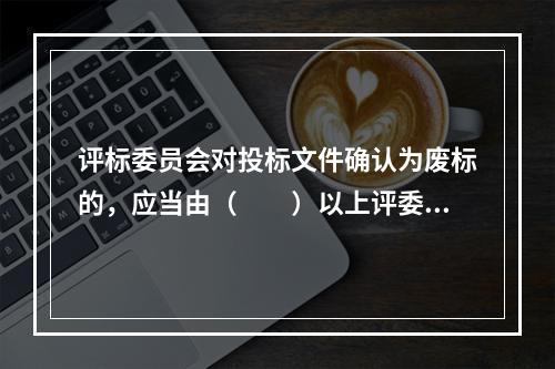 评标委员会对投标文件确认为废标的，应当由（　　）以上评委签字