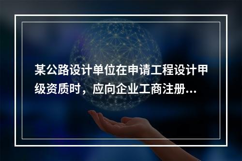 某公路设计单位在申请工程设计甲级资质时，应向企业工商注册所在