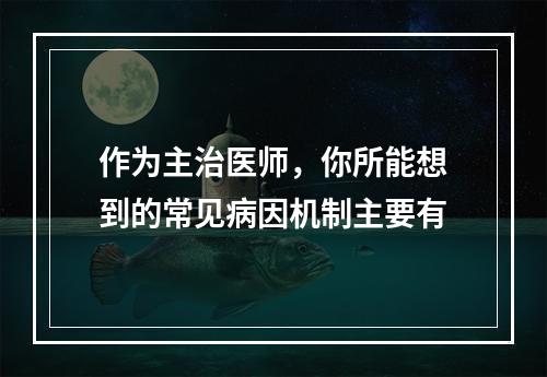 作为主治医师，你所能想到的常见病因机制主要有