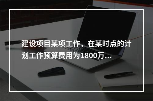 建设项目某项工作，在某时点的计划工作预算费用为1800万元，