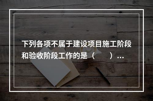 下列各项不属于建设项目施工阶段和验收阶段工作的是（　　）。