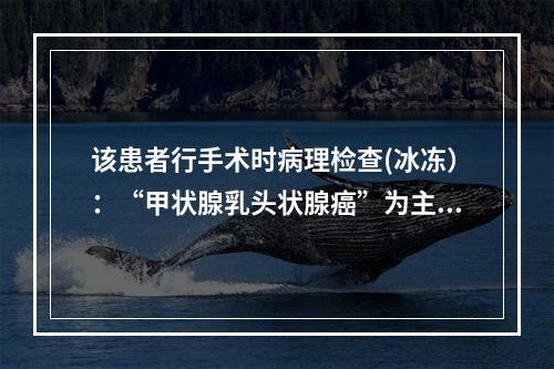 该患者行手术时病理检查(冰冻）：“甲状腺乳头状腺癌”为主，部