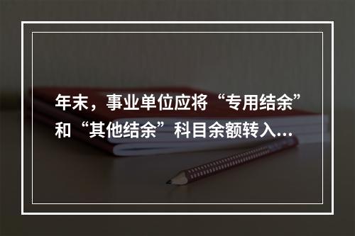 年末，事业单位应将“专用结余”和“其他结余”科目余额转入“非