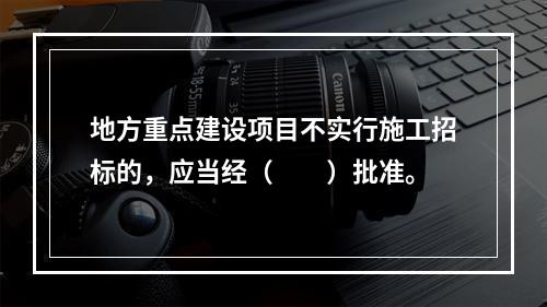 地方重点建设项目不实行施工招标的，应当经（　　）批准。