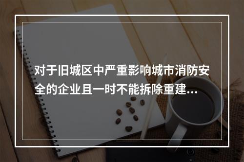 对于旧城区中严重影响城市消防安全的企业且一时不能拆除重建时，