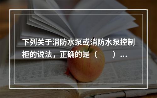 下列关于消防水泵或消防水泵控制柜的说法，正确的是（  ）。