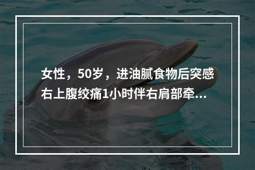 女性，50岁，进油腻食物后突感右上腹绞痛1小时伴右肩部牵涉痛