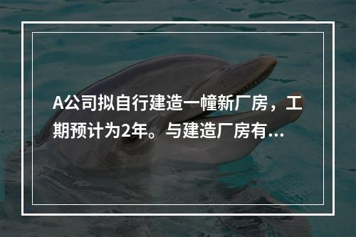 A公司拟自行建造一幢新厂房，工期预计为2年。与建造厂房有关的