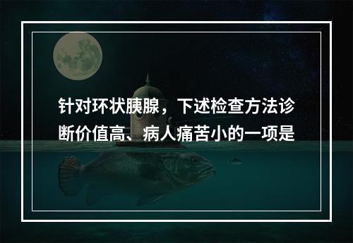 针对环状胰腺，下述检查方法诊断价值高、病人痛苦小的一项是