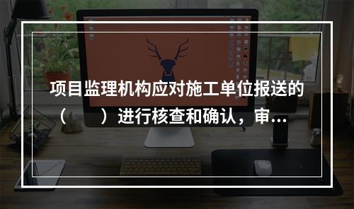 项目监理机构应对施工单位报送的（　　）进行核查和确认，审核