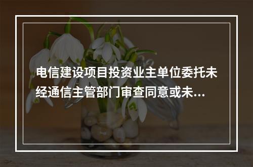 电信建设项目投资业主单位委托未经通信主管部门审查同意或未取得