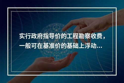 实行政府指导价的工程勘察收费，一般可在基准价的基础上浮动（　