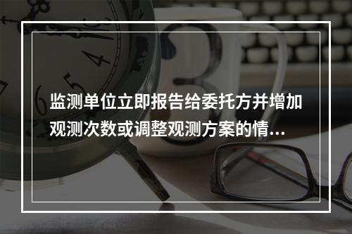 监测单位立即报告给委托方并增加观测次数或调整观测方案的情形有