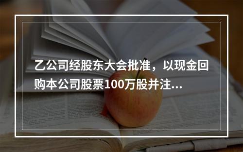 乙公司经股东大会批准，以现金回购本公司股票100万股并注销。