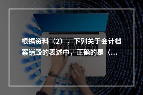 根据资料（2），下列关于会计档案销毁的表述中，正确的是（ ）