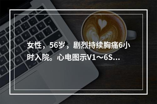 女性，56岁，剧烈持续胸痛6小时入院。心电图示V1～6ST段