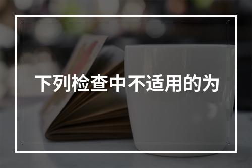 下列检查中不适用的为