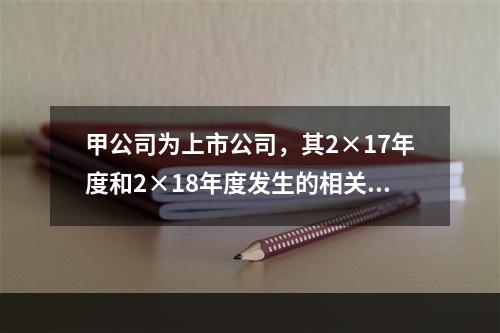 甲公司为上市公司，其2×17年度和2×18年度发生的相关交易