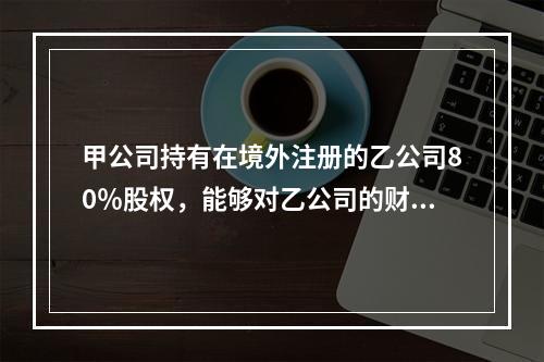 甲公司持有在境外注册的乙公司80％股权，能够对乙公司的财务和