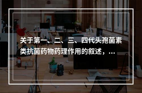 关于第一、二、三、四代头孢菌素类抗菌药物药理作用的叙述，错误