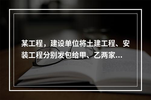 某工程，建设单位将土建工程、安装工程分别发包给甲、乙两家施工