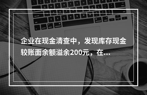 企业在现金清查中，发现库存现金较账面余额溢余200元，在未经