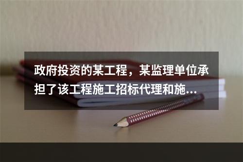 政府投资的某工程，某监理单位承担了该工程施工招标代理和施工监