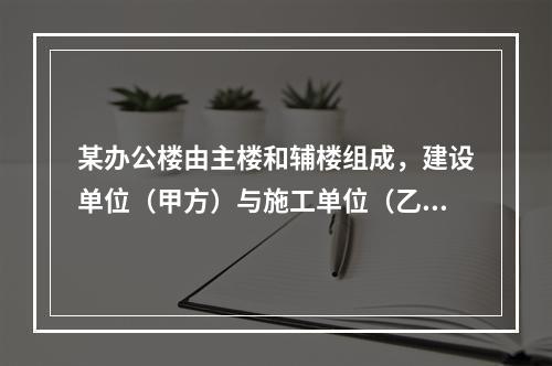 某办公楼由主楼和辅楼组成，建设单位（甲方）与施工单位（乙方）