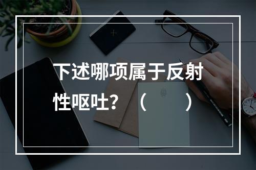 下述哪项属于反射性呕吐？（　　）