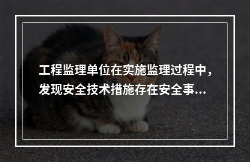 工程监理单位在实施监理过程中，发现安全技术措施存在安全事故隐