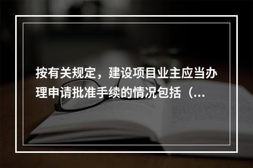 按有关规定，建设项目业主应当办理申请批准手续的情况包括（　　